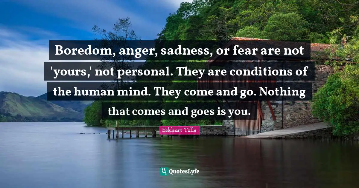 Human Mind Quotes: "Boredom, anger, sadness, or fear are not 'yours,' not personal. They are conditions of the human mind. They come and go. Nothing that comes and goes is you."