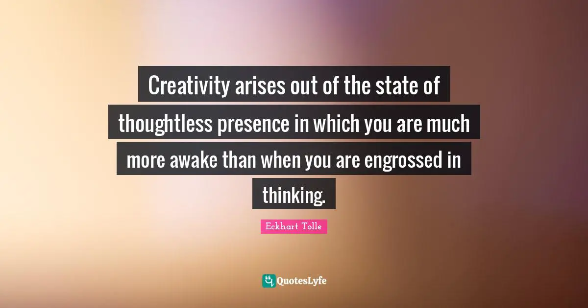 Creativity arises out of the state of thoughtless presence in which you are much more awake than when you are engrossed in thinking.