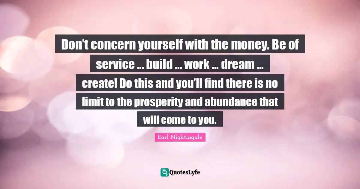 Don’t concern yourself with the money. Be of service ... build ... work ... dream ... create! Do this and you’ll find there is no limit to the prosperity and abundance that will come to you.