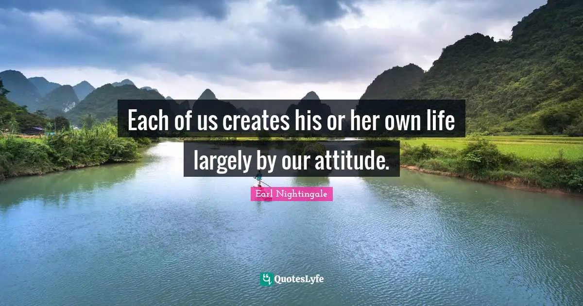 Each of us creates his or her own life largely by our attitude.