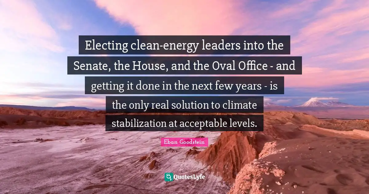 Electing clean-energy leaders into the Senate, the House, and the Oval Office - and getting it done in the next few years - is the only real solution to climate stabilization at acceptable levels.