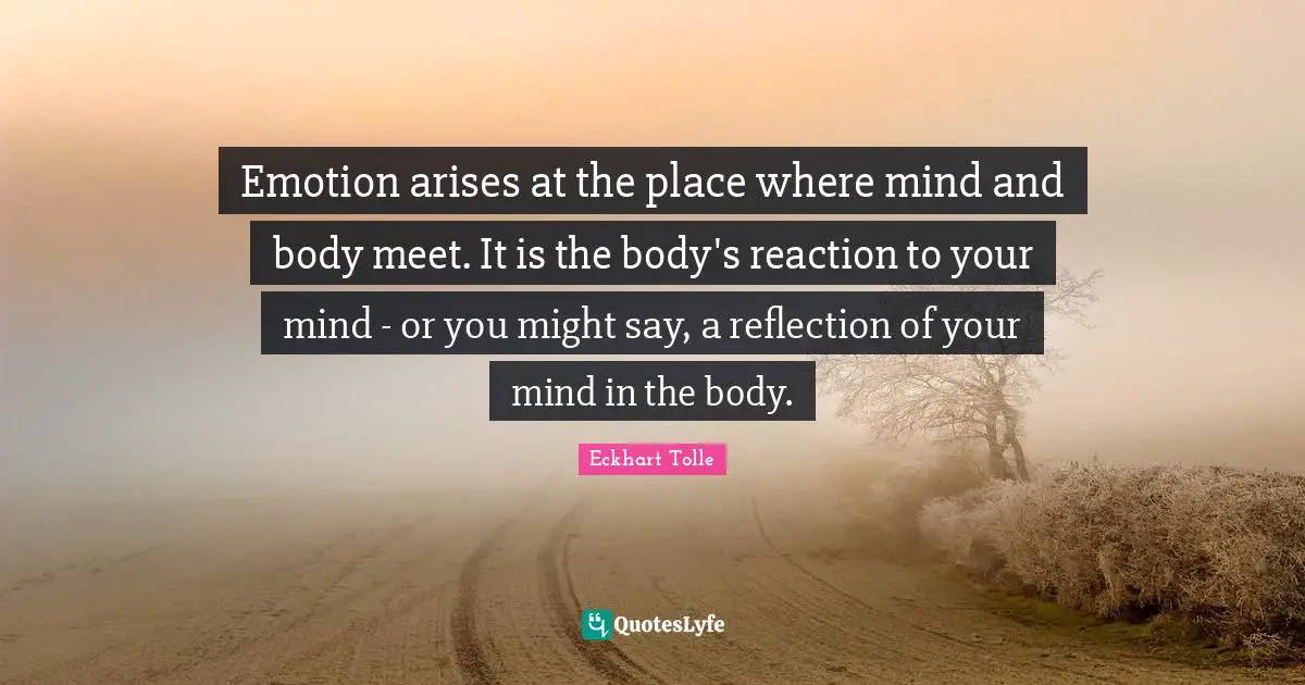 Emotion arises at the place where mind and body meet. It is the body's reaction to your mind - or you might say, a reflection of your mind in the body.