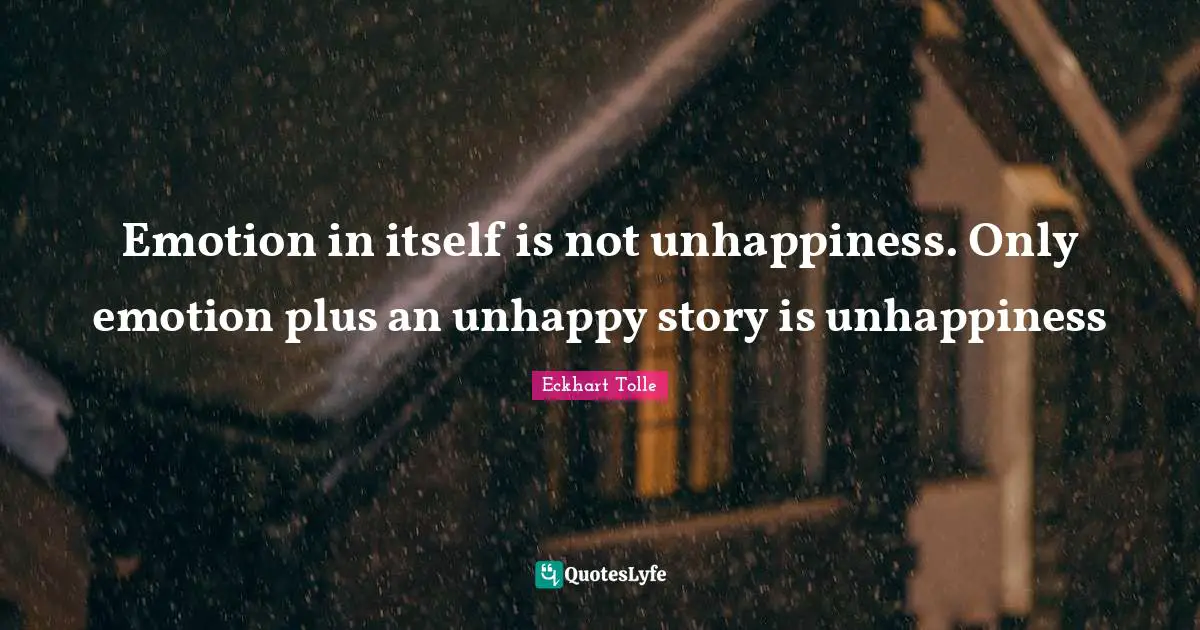 Emotion in itself is not unhappiness. Only emotion plus an unhappy story is unhappiness