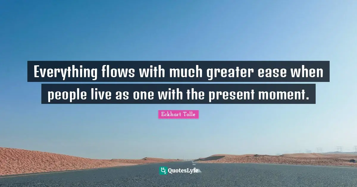 Everything flows with much greater ease when people live as one with the present moment.