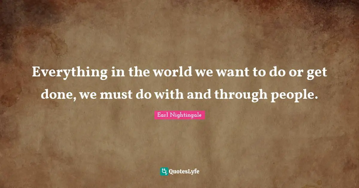 Everything in the world we want to do or get done, we must do with and through people.