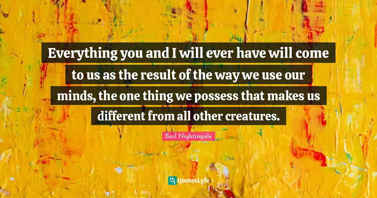 Everything you and I will ever have will come to us as the result of the way we use our minds, the one thing we possess that makes us different from all other creatures.