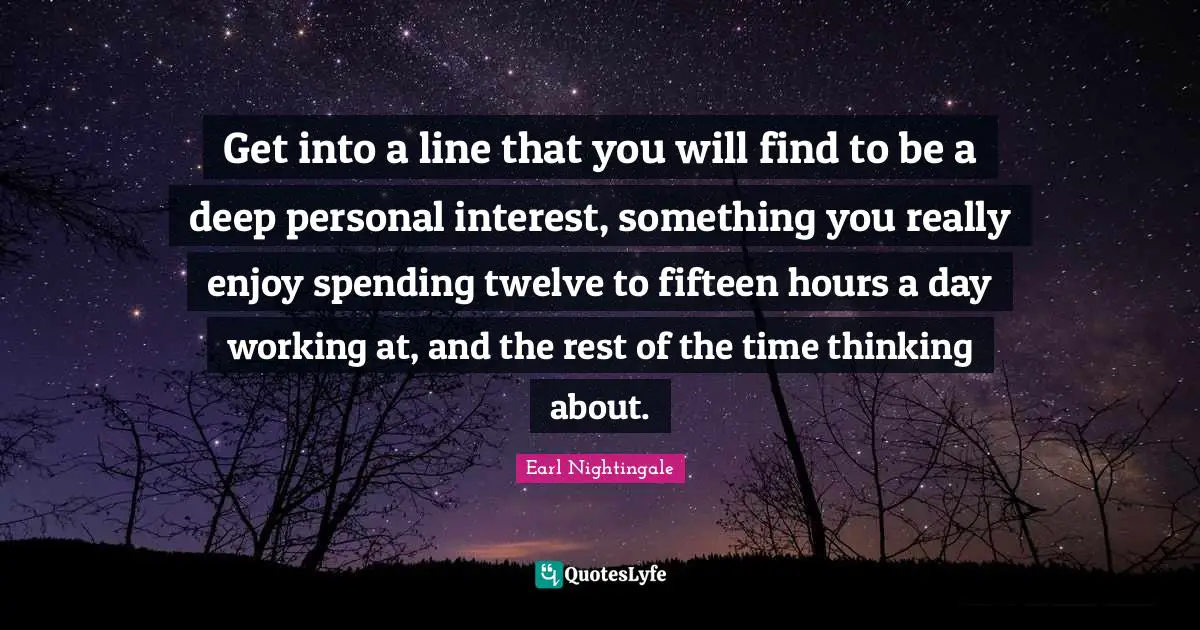 Get into a line that you will find to be a deep personal interest, something you really enjoy spending twelve to fifteen hours a day working at, and the rest of the time thinking about.