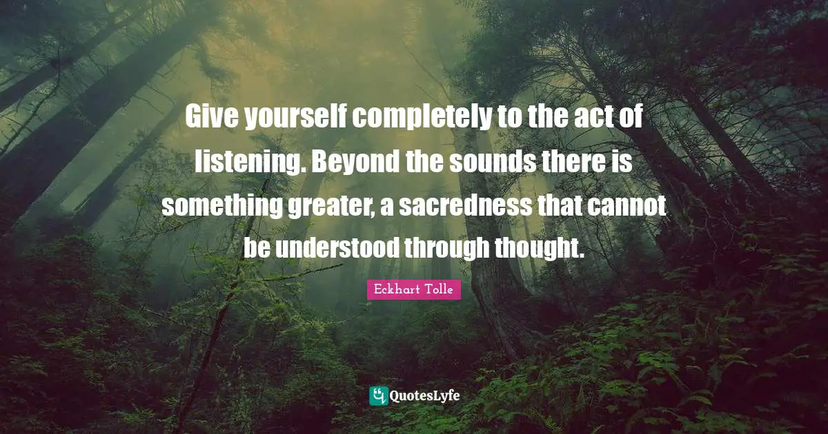 Give yourself completely to the act of listening. Beyond the sounds there is something greater, a sacredness that cannot be understood through thought.