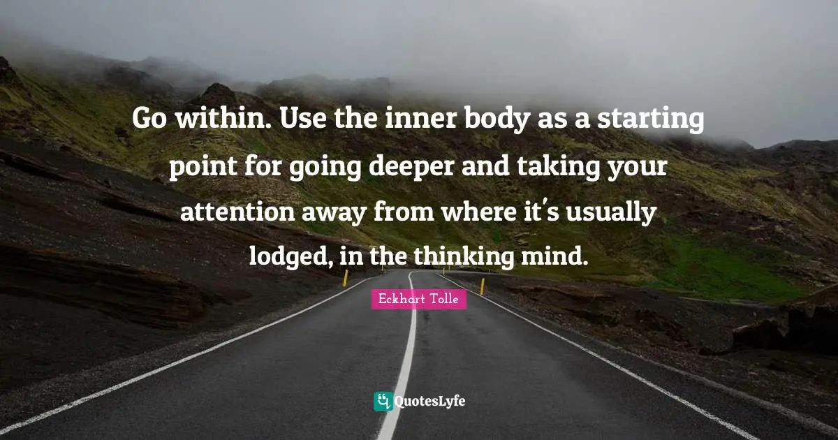 Go within. Use the inner body as a starting point for going deeper and taking your attention away from where it's usually lodged, in the thinking mind.
