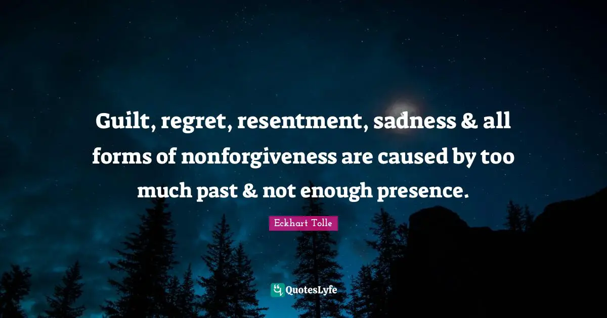 Guilt, regret, resentment, sadness & all forms of nonforgiveness are caused by too much past & not enough presence.