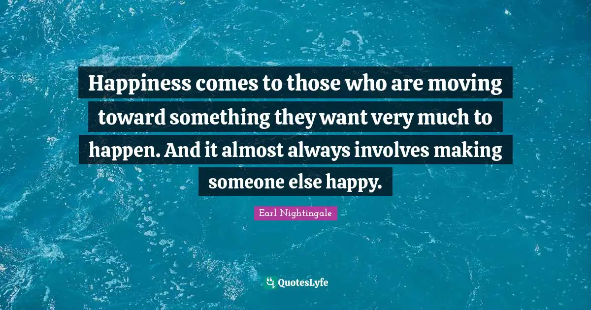 Happiness comes to those who are moving toward something they want very much to happen. And it almost always involves making someone else happy.