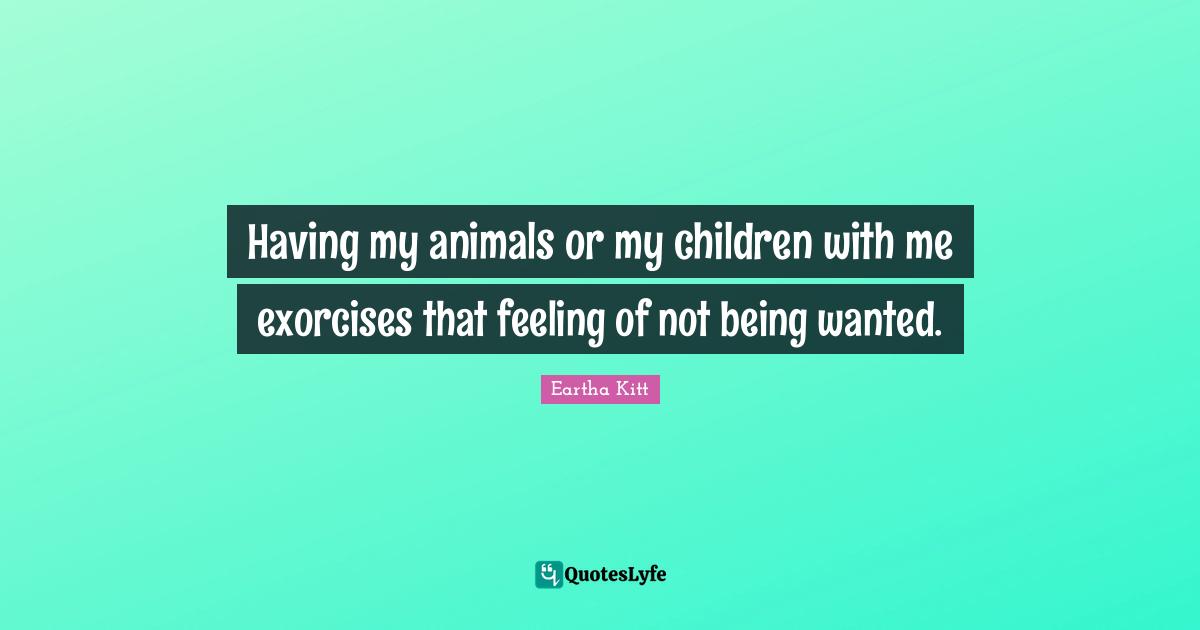 Having my animals or my children with me exorcises that feeling of not being wanted.
