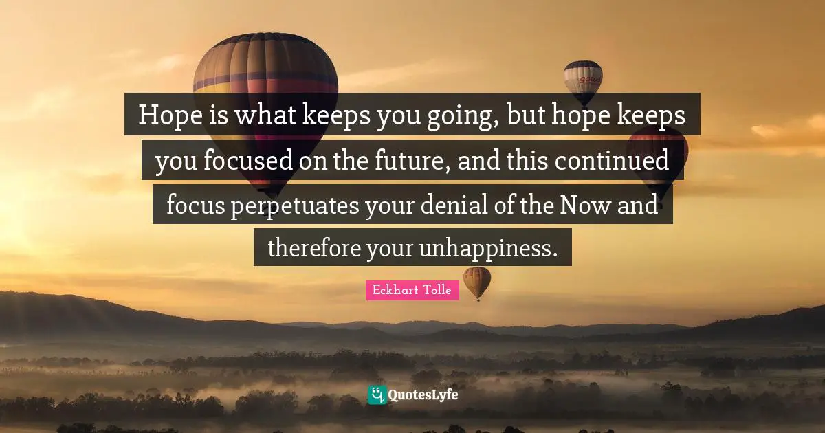 Hope is what keeps you going, but hope keeps you focused on the future, and this continued focus perpetuates your denial of the Now and therefore your unhappiness.