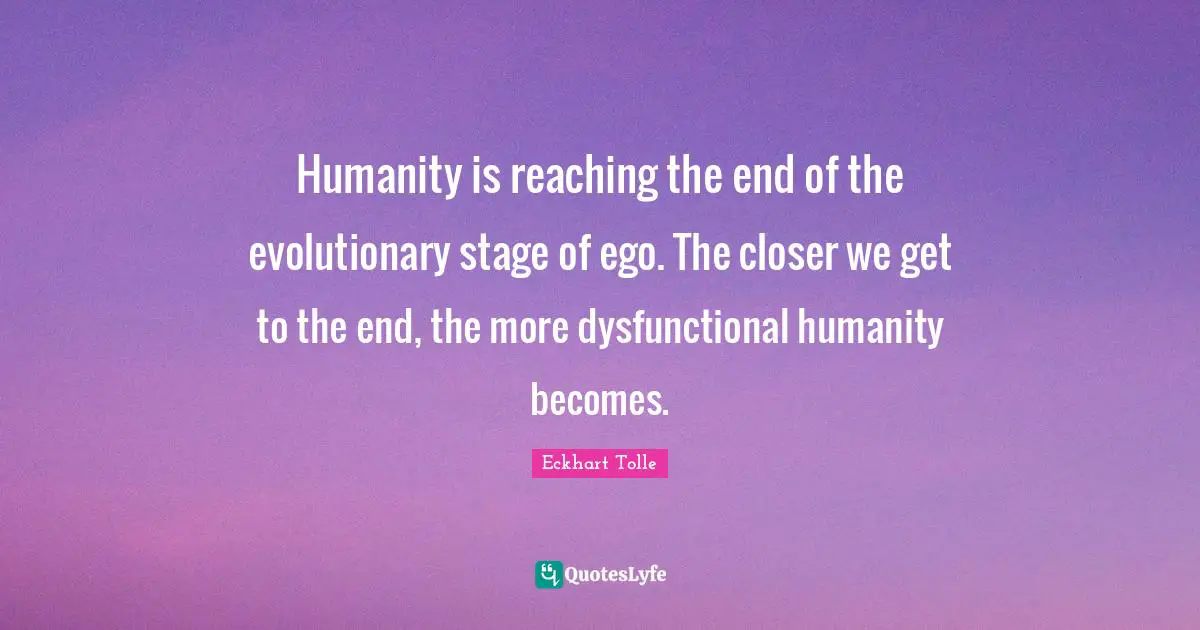 Humanity is reaching the end of the evolutionary stage of ego. The closer we get to the end, the more dysfunctional humanity becomes.