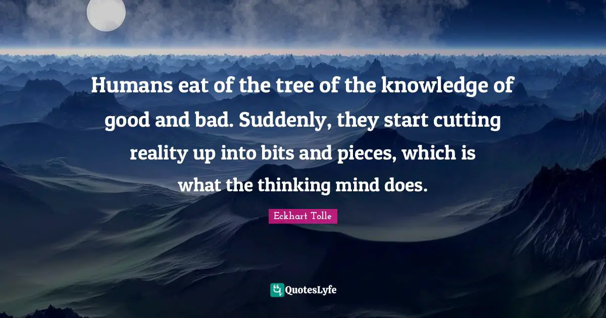 Humans eat of the tree of the knowledge of good and bad. Suddenly, they start cutting reality up into bits and pieces, which is what the thinking mind does.