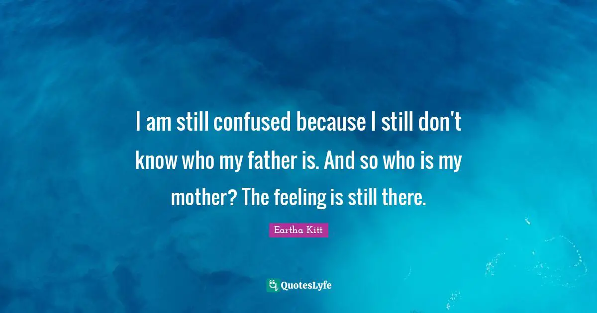 I am still confused because I still don't know who my father is. And so who is my mother? The feeling is still there.