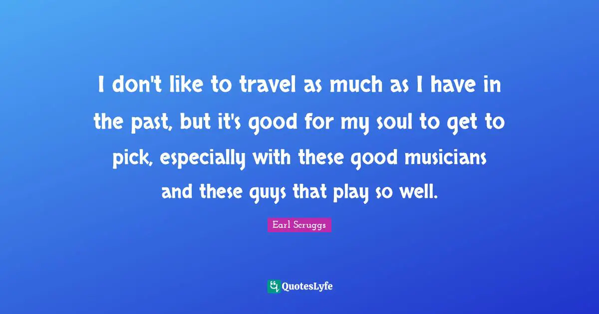 I don't like to travel as much as I have in the past, but it's good for my soul to get to pick, especially with these good musicians and these guys that play so well.