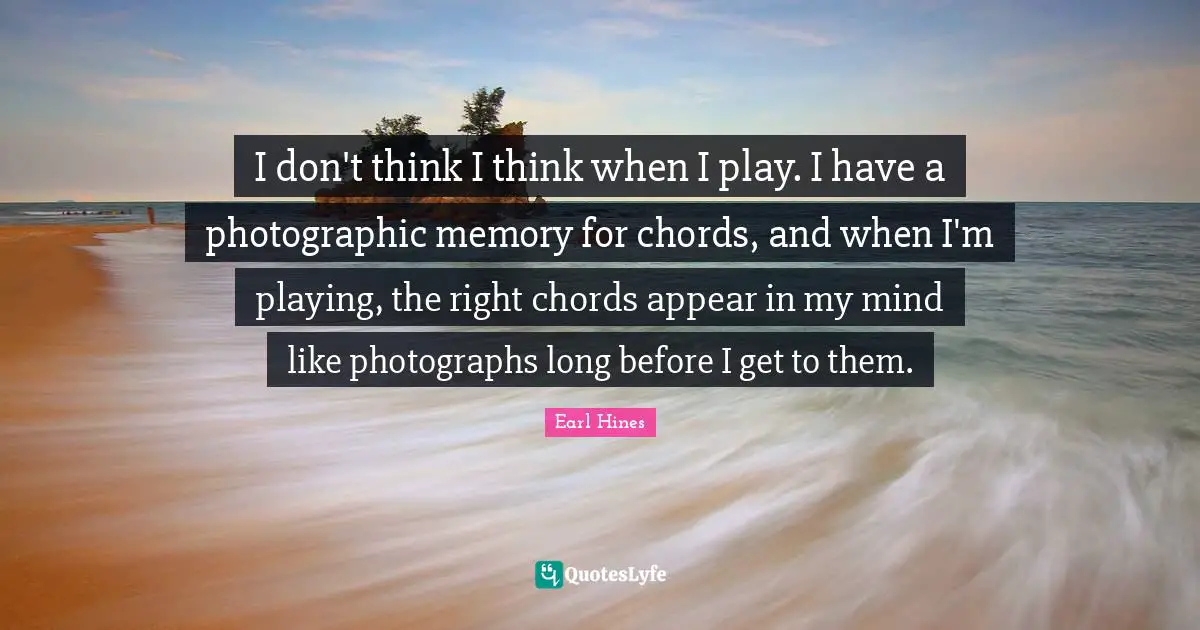 I don't think I think when I play. I have a photographic memory for chords, and when I'm playing, the right chords appear in my mind like photographs long before I get to them.
