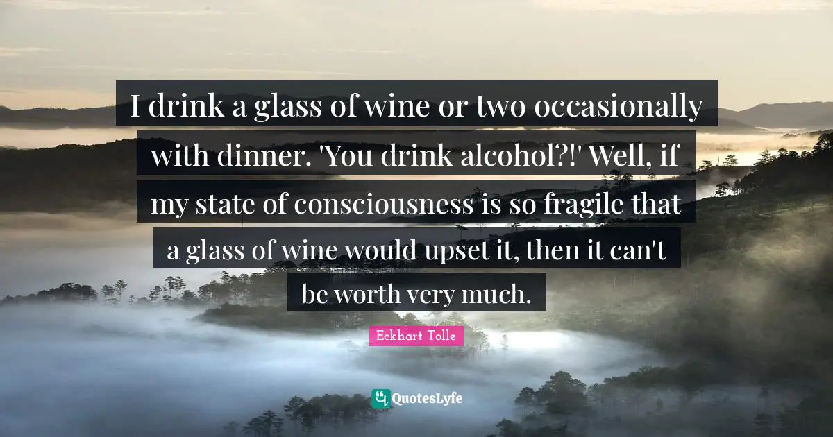 I drink a glass of wine or two occasionally with dinner. 'You drink alcohol?!' Well, if my state of consciousness is so fragile that a glass of wine would upset it, then it can't be worth very much.