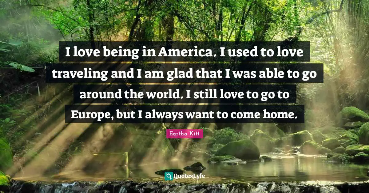 I love being in America. I used to love traveling and I am glad that I was able to go around the world. I still love to go to Europe, but I always want to come home.