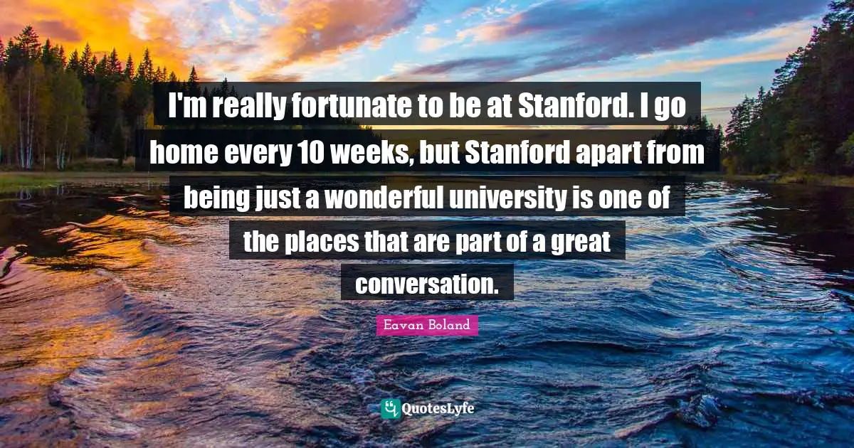 I'm really fortunate to be at Stanford. I go home every 10 weeks, but Stanford apart from being just a wonderful university is one of the places that are part of a great conversation.