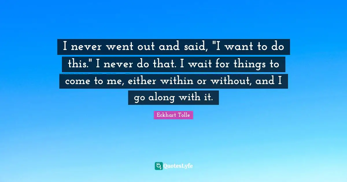 I never went out and said, "I want to do this." I never do that. I wait for things to come to me, either within or without, and I go along with it.