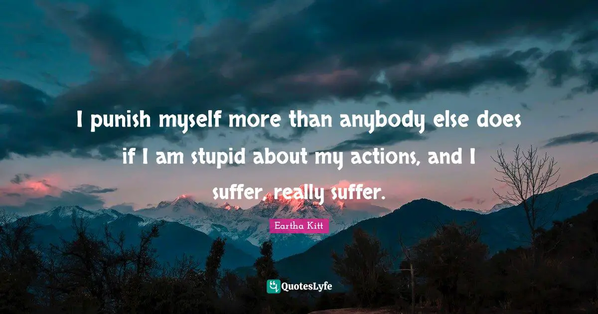 I punish myself more than anybody else does if I am stupid about my actions, and I suffer, really suffer.