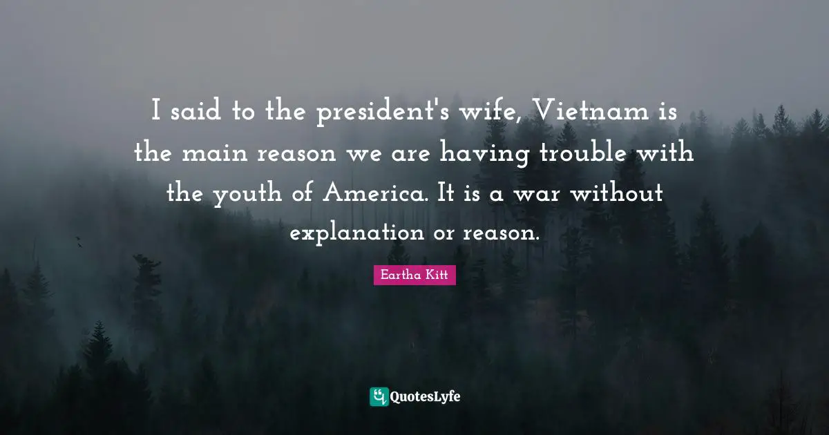 I said to the president's wife, Vietnam is the main reason we are having trouble with the youth of America. It is a war without explanation or reason.