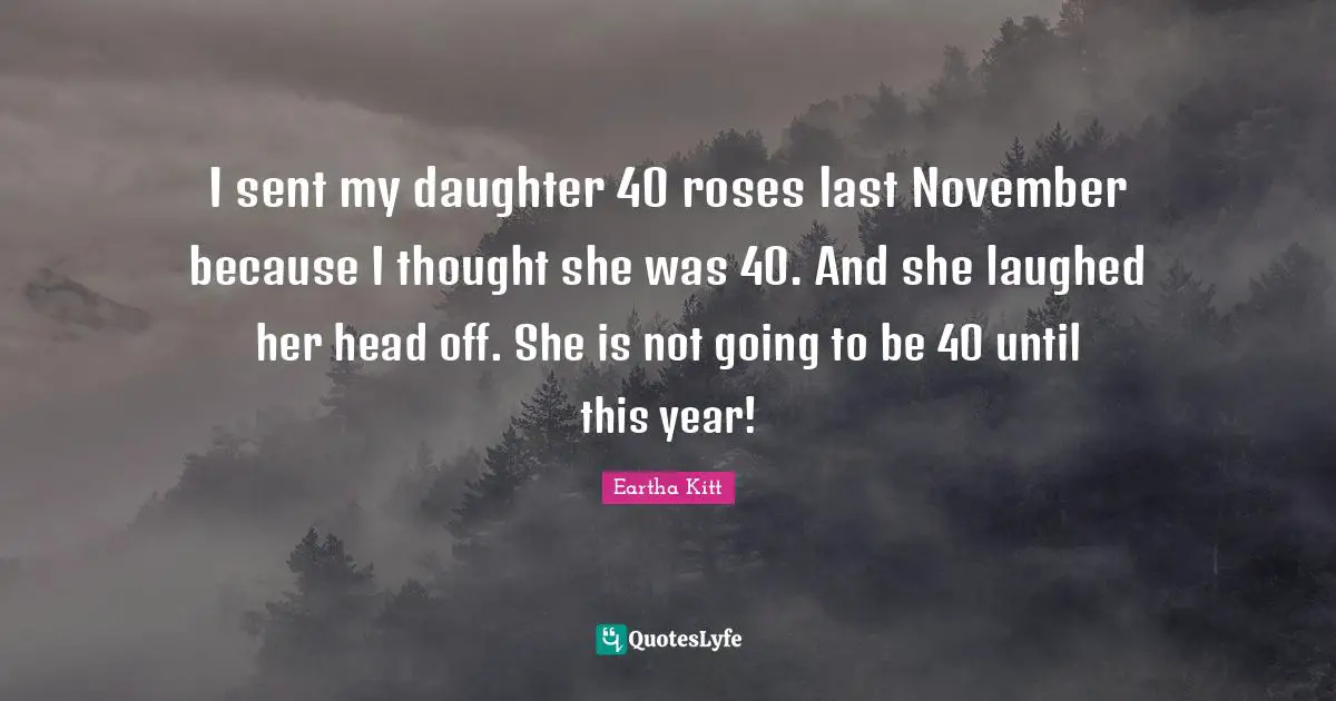 I sent my daughter 40 roses last November because I thought she was 40. And she laughed her head off. She is not going to be 40 until this year!