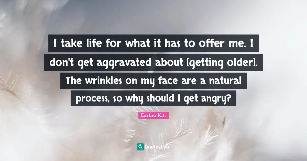 I take life for what it has to offer me. I don't get aggravated about [getting older]. The wrinkles on my face are a natural process, so why should I get angry?