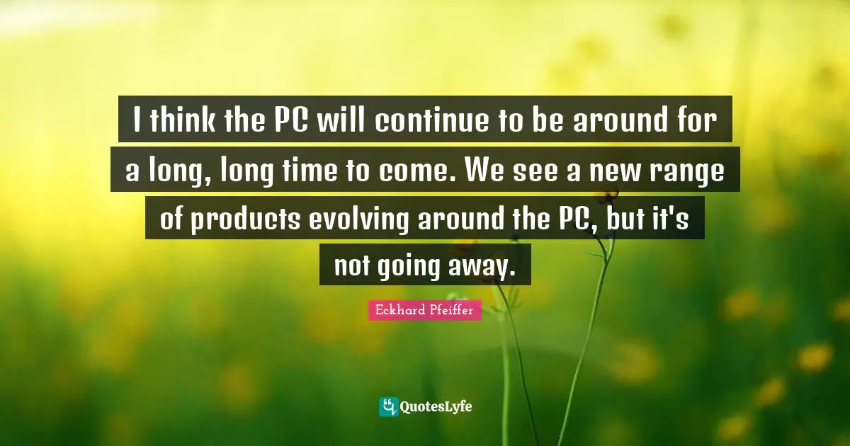 I think the PC will continue to be around for a long, long time to come. We see a new range of products evolving around the PC, but it's not going away.