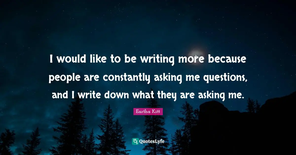 I would like to be writing more because people are constantly asking me questions, and I write down what they are asking me.