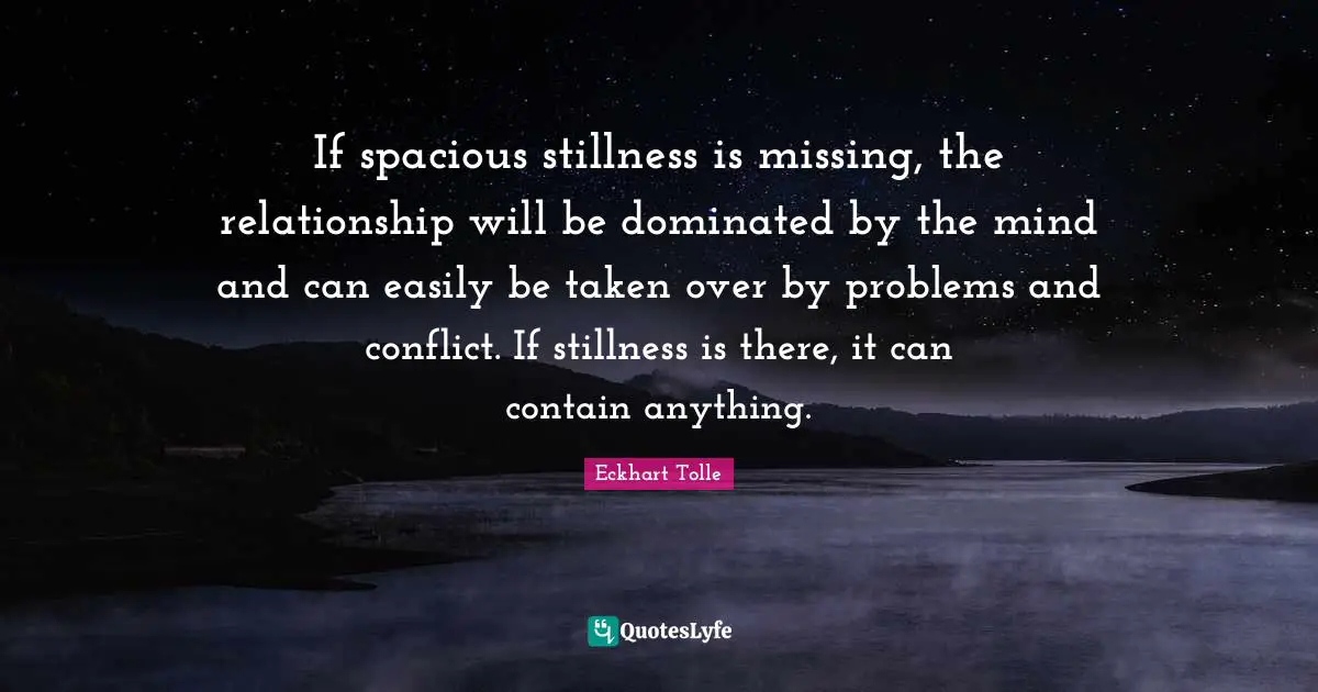 If spacious stillness is missing, the relationship will be dominated by the mind and can easily be taken over by problems and conflict. If stillness is there, it can contain anything.