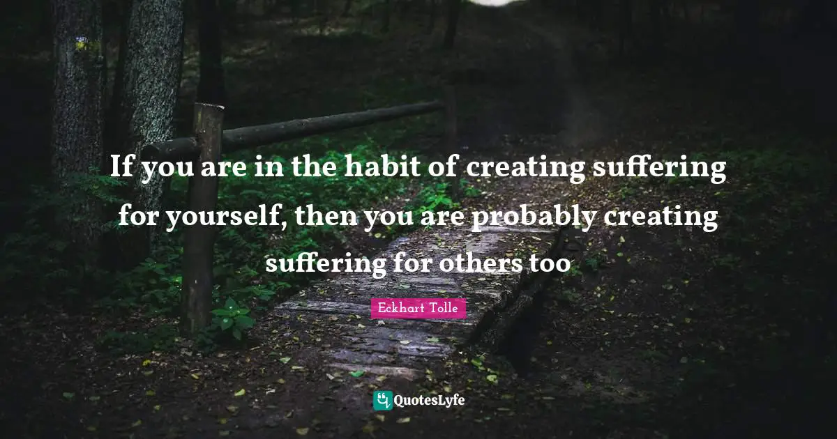 If you are in the habit of creating suffering for yourself, then you are probably creating suffering for others too