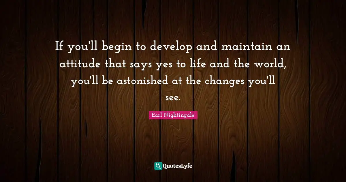 If you'll begin to develop and maintain an attitude that says yes to life and the world, you'll be astonished at the changes you'll see.
