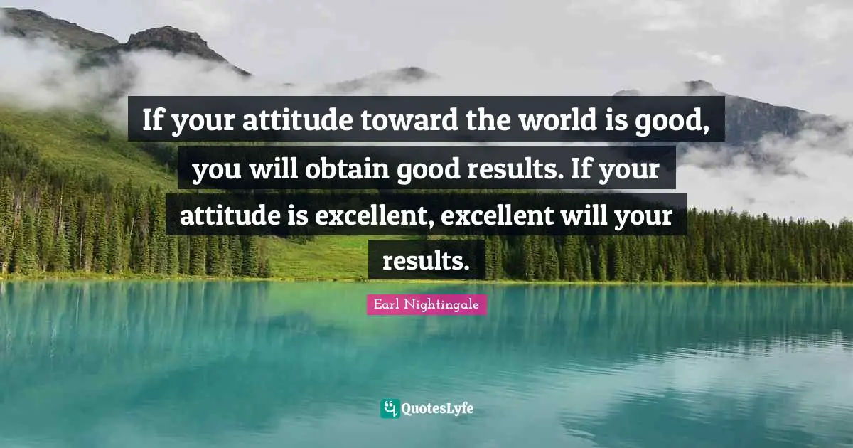 If your attitude toward the world is good, you will obtain good results. If your attitude is excellent, excellent will your results.