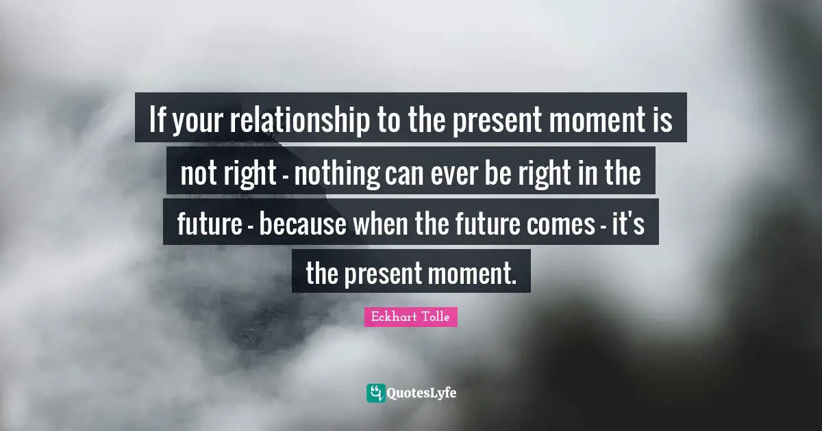 Moments Quotes: "If your relationship to the present moment is not right - nothing can ever be right in the future - because when the future comes - it's the present moment."