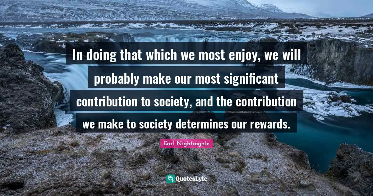 In doing that which we most enjoy, we will probably make our most significant contribution to society, and the contribution we make to society determines our rewards.