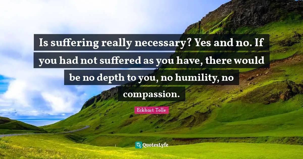Is suffering really necessary? Yes and no. If you had not suffered as you have, there would be no depth to you, no humility, no compassion.