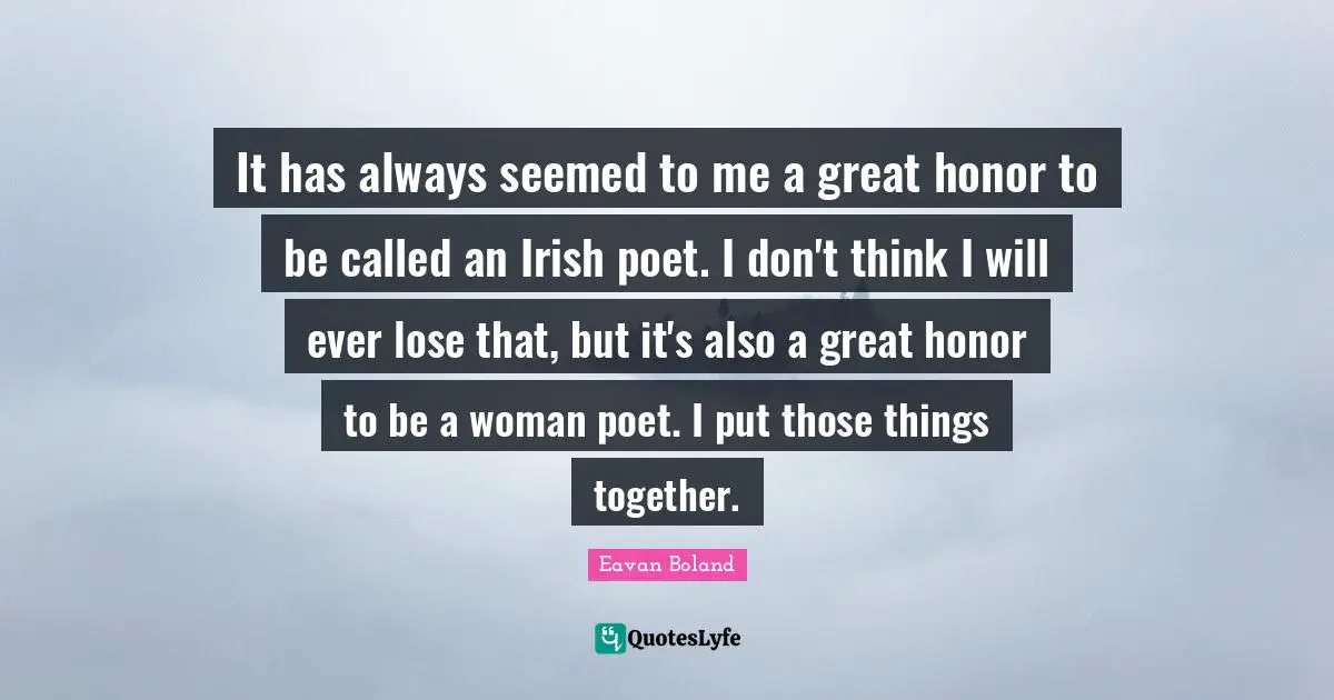 It has always seemed to me a great honor to be called an Irish poet. I don't think I will ever lose that, but it's also a great honor to be a woman poet. I put those things together.