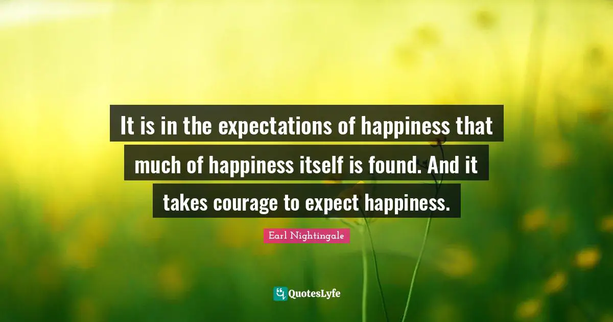 It is in the expectations of happiness that much of happiness itself is found. And it takes courage to expect happiness.