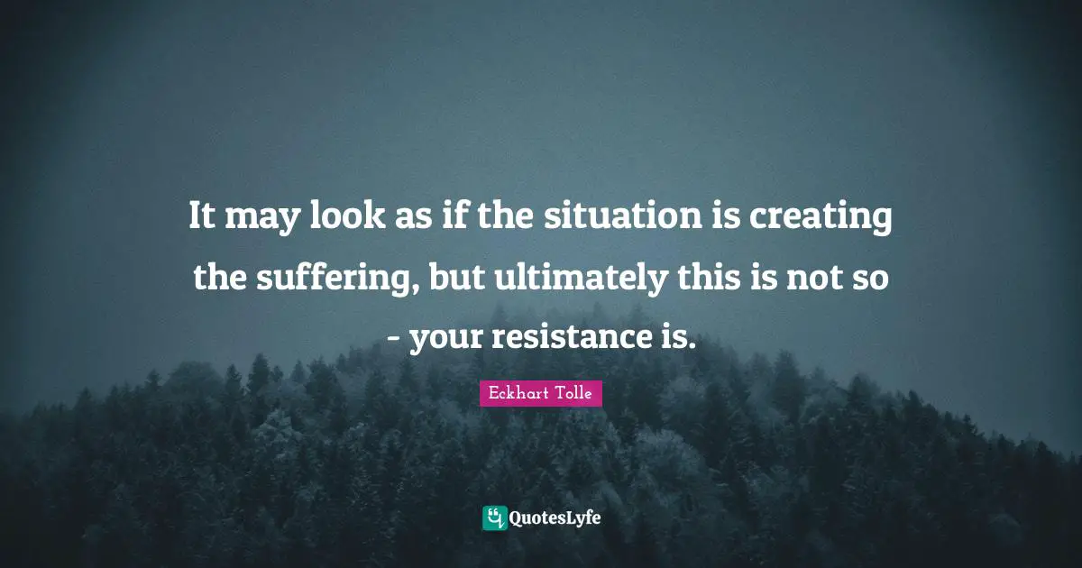 It may look as if the situation is creating the suffering, but ultimately this is not so - your resistance is.