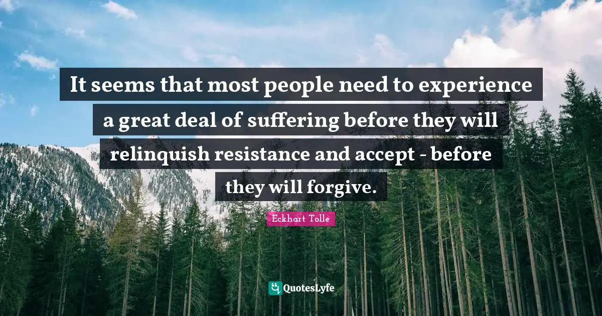It seems that most people need to experience a great deal of suffering before they will relinquish resistance and accept - before they will forgive.