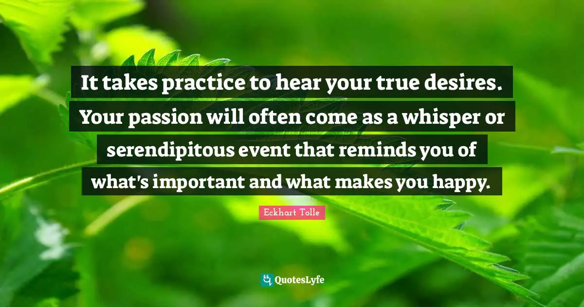 It takes practice to hear your true desires. Your passion will often come as a whisper or serendipitous event that reminds you of what's important and what makes you happy.