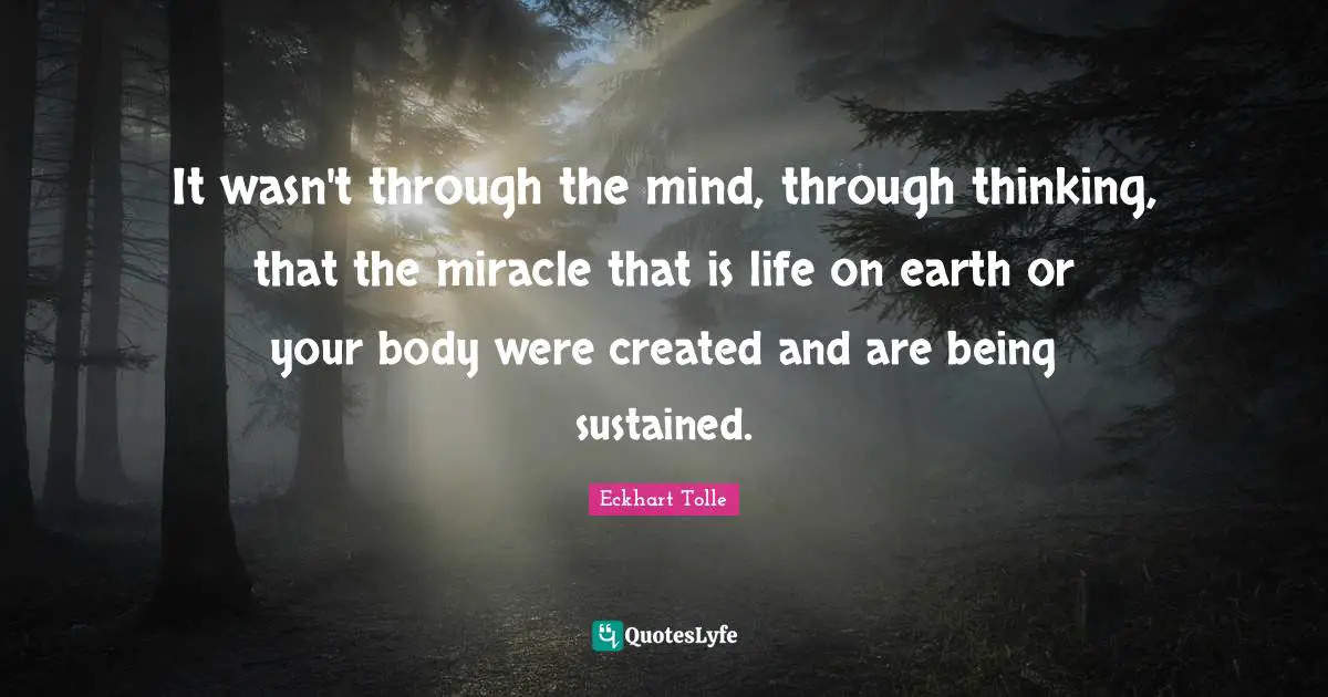 It wasn't through the mind, through thinking, that the miracle that is life on earth or your body were created and are being sustained.