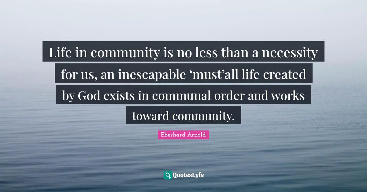 Life in community is no less than a necessity for us, an inescapable ‘must’all life created by God exists in communal order and works toward community.