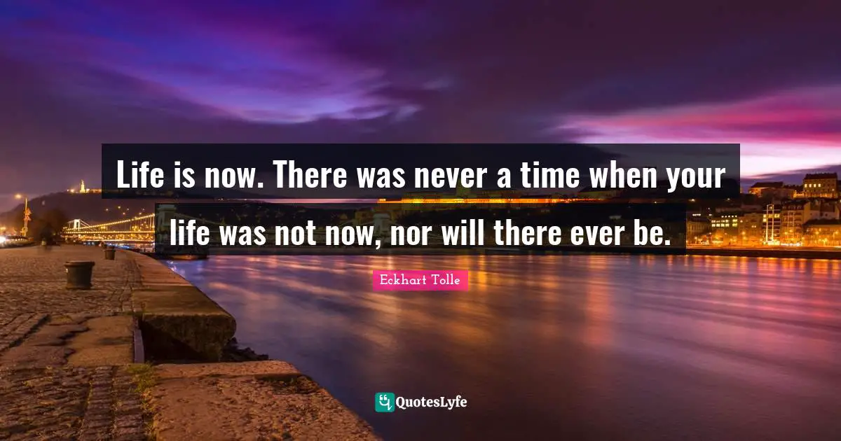 Life is now. There was never a time when your life was not now, nor will there ever be.
