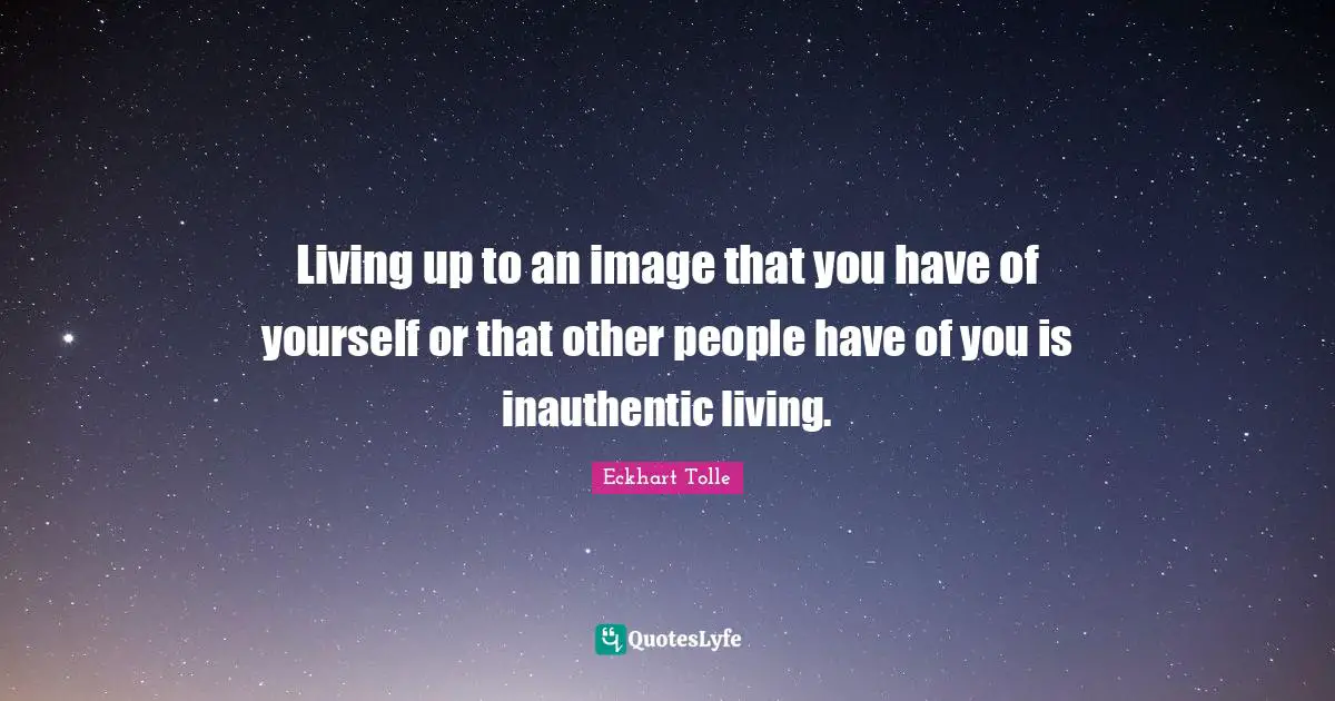 Living up to an image that you have of yourself or that other people have of you is inauthentic living.