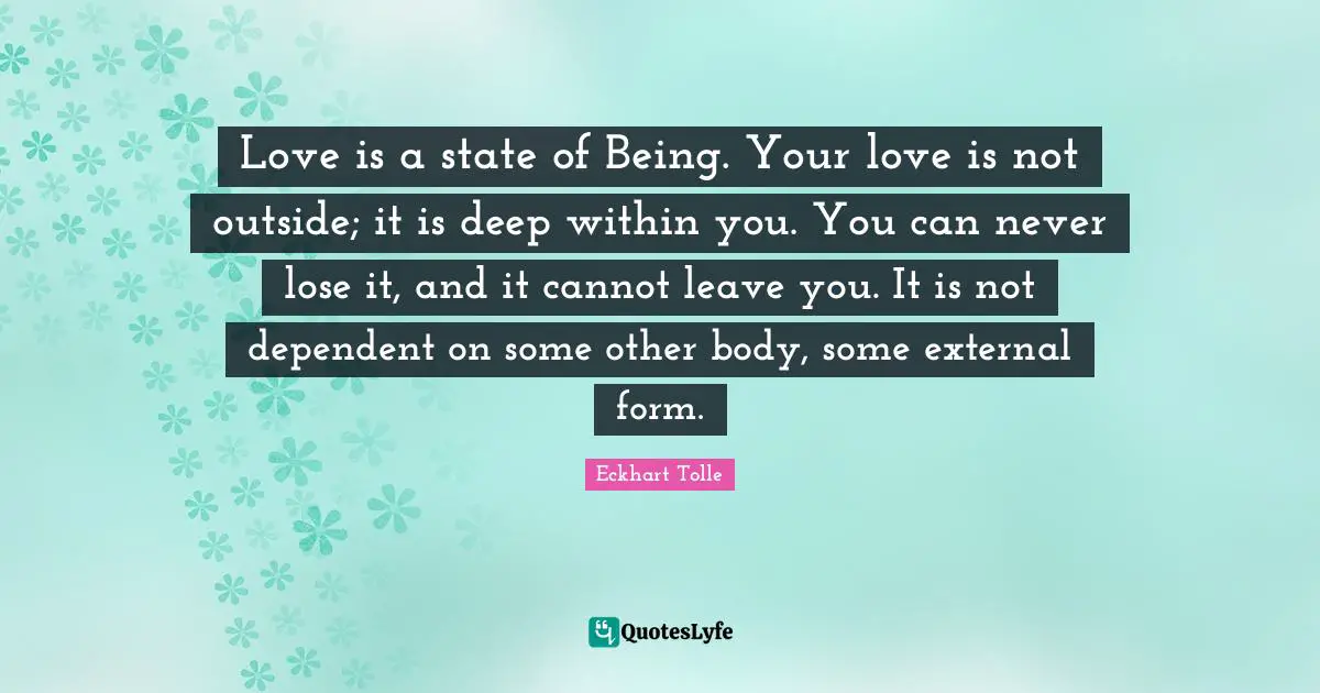 Love is a state of Being. Your love is not outside; it is deep within you. You can never lose it, and it cannot leave you. It is not dependent on some other body, some external form.