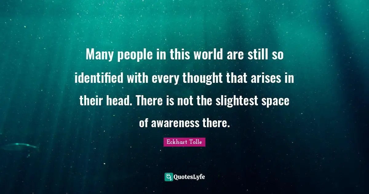 Many people in this world are still so identified with every thought that arises in their head. There is not the slightest space of awareness there.